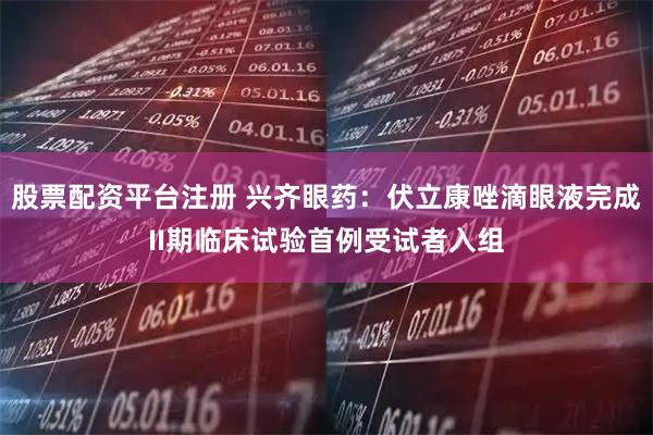 股票配资平台注册 兴齐眼药：伏立康唑滴眼液完成II期临床试验首例受试者入组
