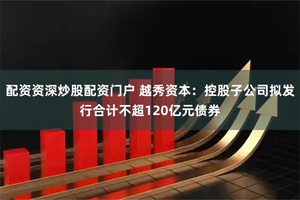 配资资深炒股配资门户 越秀资本：控股子公司拟发行合计不超120亿元债券