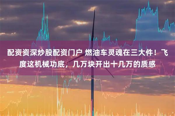 配资资深炒股配资门户 燃油车灵魂在三大件！飞度这机械功底，几万块开出十几万的质感