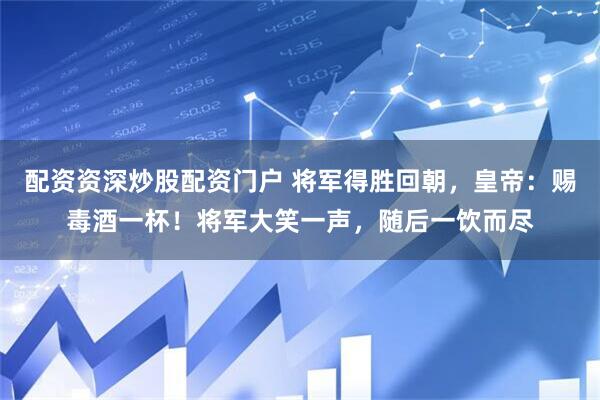 配资资深炒股配资门户 将军得胜回朝，皇帝：赐毒酒一杯！将军大笑一声，随后一饮而尽