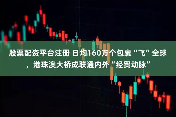 股票配资平台注册 日均160万个包裹“飞”全球，港珠澳大桥成联通内外“经贸动脉”