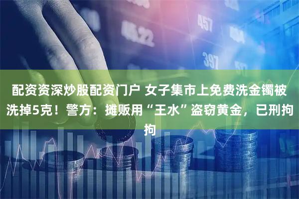 配资资深炒股配资门户 女子集市上免费洗金镯被洗掉5克！警方：摊贩用“王水”盗窃黄金，已刑拘