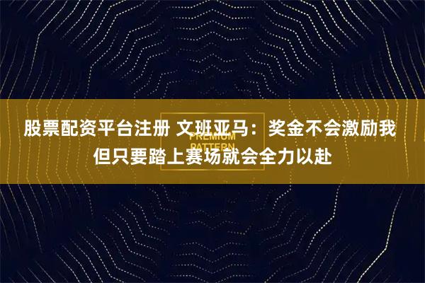 股票配资平台注册 文班亚马：奖金不会激励我 但只要踏上赛场就会全力以赴