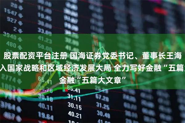 股票配资平台注册 国海证券党委书记、董事长王海河： 融入国家战略和区域经济发展大局 全力写好金融“五篇大文章”