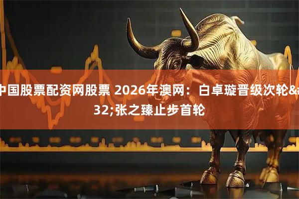 中国股票配资网股票 2026年澳网：白卓璇晋级次轮 张之臻止步首轮