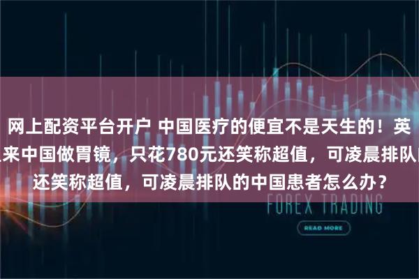 网上配资平台开户 中国医疗的便宜不是天生的！英国博主飞9000公里来中国做胃镜，只花780元还笑称超值，可凌晨排队的中国患者怎么办？