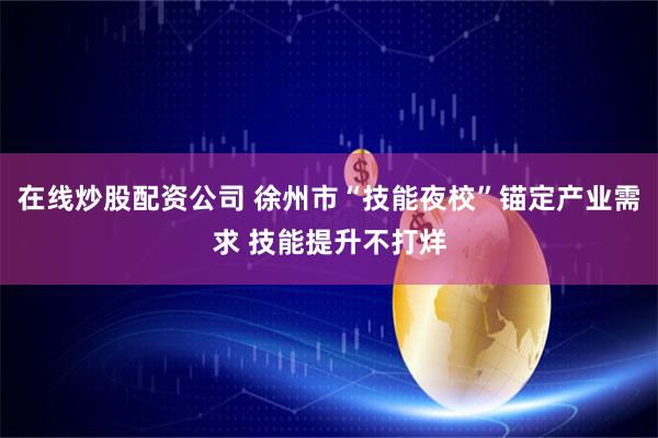 在线炒股配资公司 徐州市“技能夜校”锚定产业需求 技能提升不打烊