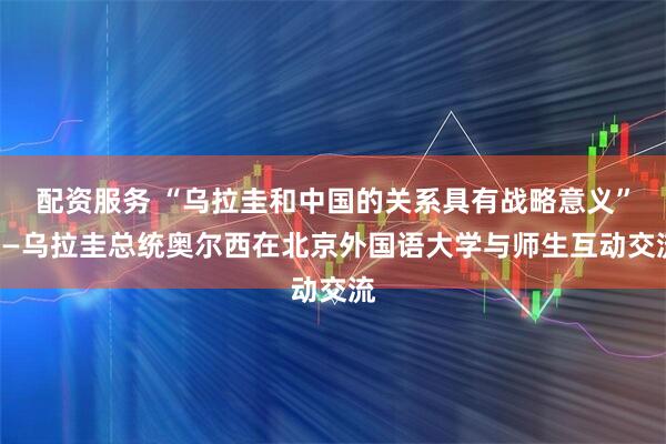 配资服务 “乌拉圭和中国的关系具有战略意义”——乌拉圭总统奥尔西在北京外国语大学与师生互动交流