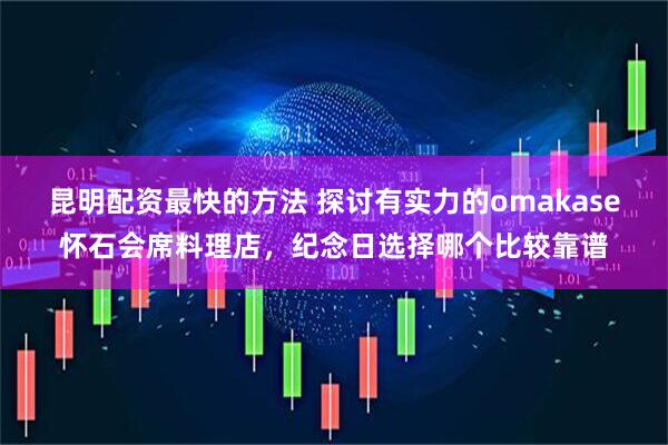 昆明配资最快的方法 探讨有实力的omakase怀石会席料理店，纪念日选择哪个比较靠谱