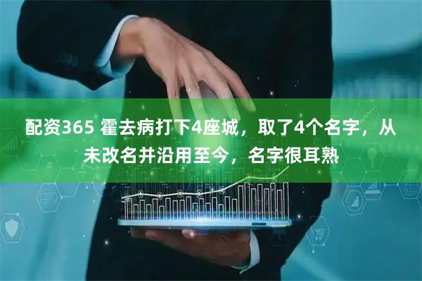配资365 霍去病打下4座城，取了4个名字，从未改名并沿用至今，名字很耳熟