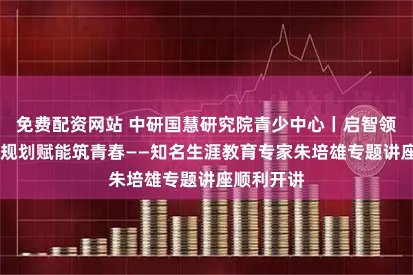 免费配资网站 中研国慧研究院青少中心丨启智领航明方向 规划赋能筑青春——知名生涯教育专家朱培雄专题讲座顺利开讲