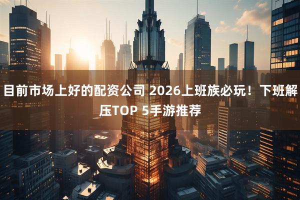 目前市场上好的配资公司 2026上班族必玩！下班解压TOP 5手游推荐