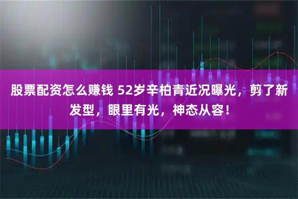 股票配资怎么赚钱 52岁辛柏青近况曝光，剪了新发型，眼里有光，神态从容！